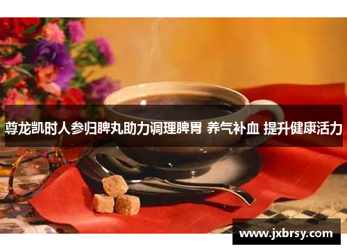 尊龙凯时人参归脾丸助力调理脾胃 养气补血 提升健康活力 尊龙凯时人参归脾丸助力调理脾胃 养气补血 提升健康活力